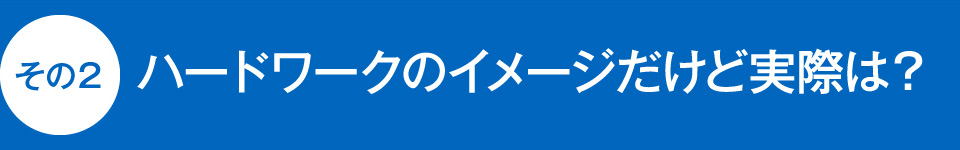 ハードワークのイメージだけど実際は？